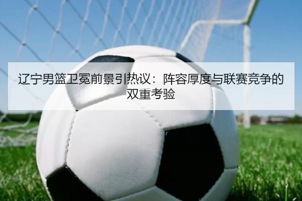 辽宁男篮卫冕前景引热议：阵容厚度与联赛竞争的双重考验（xingkong）